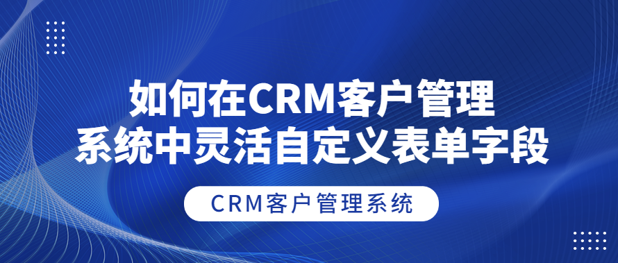 如何在CRM客户管理系统中灵活自定义表单字段